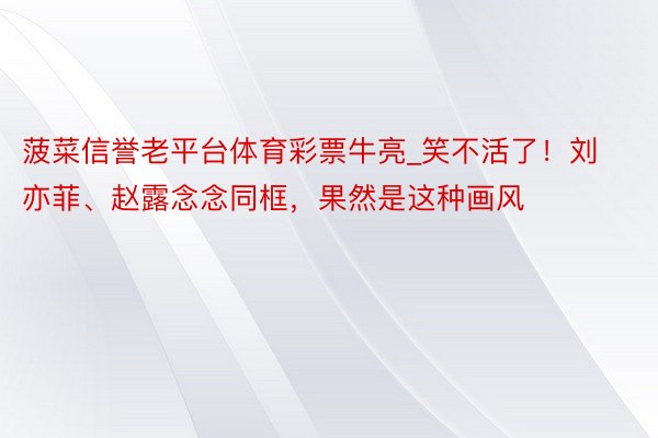 菠菜信誉老平台体育彩票牛亮_笑不活了！刘亦菲、赵露念念同框，果然是这种画风