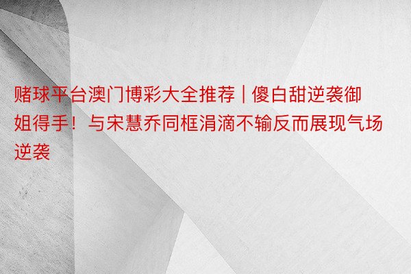 赌球平台澳门博彩大全推荐 | 傻白甜逆袭御姐得手！与宋慧乔同框涓滴不输反而展现气场逆袭