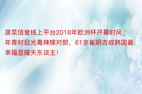 菠菜信誉线上平台2018年欧洲杯开幕时间_年青时目光毒辣嫁对郎，61岁崔明吉成韩国最幸福显耀夫东谈主！