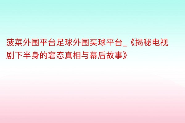 菠菜外围平台足球外围买球平台_《揭秘电视剧下半身的窘态真相与幕后故事》