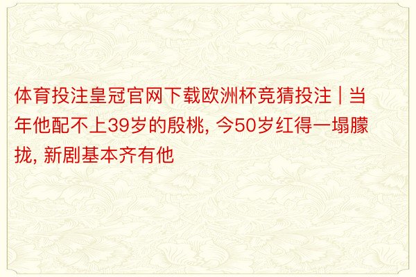 体育投注皇冠官网下载欧洲杯竞猜投注 | 当年他配不上39岁的殷桃, 今50岁红得一塌朦拢, 新剧基本齐有他