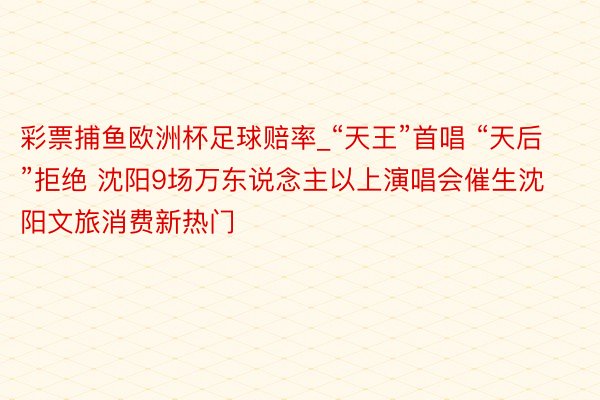 彩票捕鱼欧洲杯足球赔率_“天王”首唱 “天后”拒绝 沈阳9场万东说念主以上演唱会催生沈阳文旅消费新热门