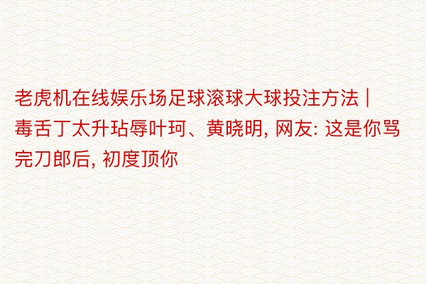 老虎机在线娱乐场足球滚球大球投注方法 | 毒舌丁太升玷辱叶珂、黄晓明, 网友: 这是你骂完刀郎后, 初度顶你