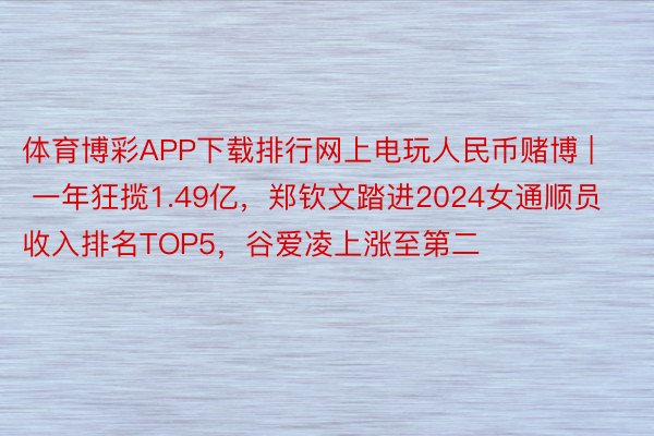 体育博彩APP下载排行网上电玩人民币赌博 | 一年狂揽1.49亿，郑钦文踏进2024女通顺员收入排名TOP5，谷爱凌上涨至第二