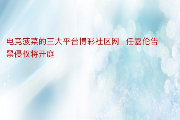 电竞菠菜的三大平台博彩社区网_ 任嘉伦告黑侵权将开庭