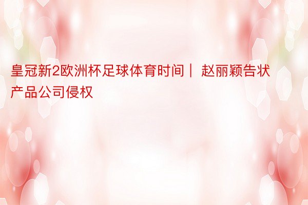 皇冠新2欧洲杯足球体育时间 |  赵丽颖告状产品公司侵权