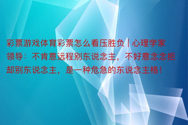 彩票游戏体育彩票怎么看压胜负 | 心理学家领导：不肯意远程别东说念主，不好意念念拒却别东说念主，是一种危急的东说念主格！