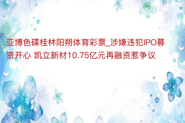 亚博色碟桂林阳朔体育彩票_涉嫌违犯IPO募资开心 凯立新材10.75亿元再融资惹争议