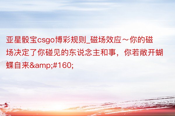 亚星骰宝csgo博彩规则_磁场效应～你的磁场决定了你碰见的东说念主和事，你若敞开蝴蝶自来&#160;