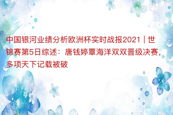 中国银河业绩分析欧洲杯实时战报2021 | 世锦赛第5日综述：唐钱婷覃海洋双双晋级决赛，多项天下记载被破