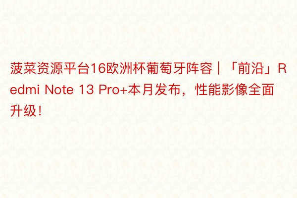 菠菜资源平台16欧洲杯葡萄牙阵容 | 「前沿」Redmi Note 13 Pro+本月发布，性能影像全面升级！