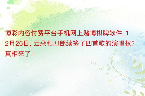 博彩内容付费平台手机网上赌博棋牌软件_12月26日, 云朵和刀郎续签了四首歌的演唱权? 真相来了!