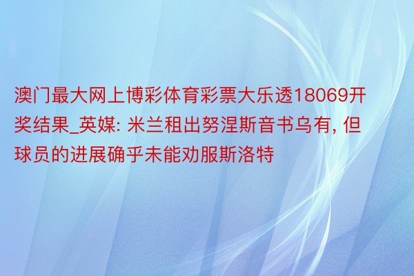 澳门最大网上博彩体育彩票大乐透18069开奖结果_英媒: 米兰租出努涅斯音书乌有, 但球员的进展确乎未能劝服斯洛特