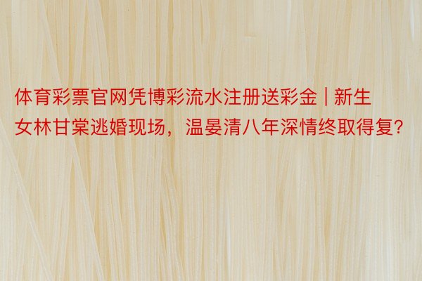体育彩票官网凭博彩流水注册送彩金 | 新生女林甘棠逃婚现场,温晏清八年深情终取得复?