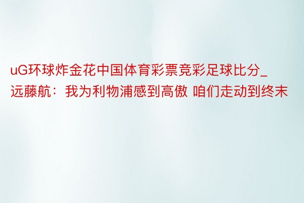 uG环球炸金花中国体育彩票竞彩足球比分_远藤航:我为利物浦感到高傲 咱们走动到终末
